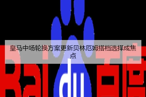 皇马中场轮换方案更新贝林厄姆搭档选择成焦点