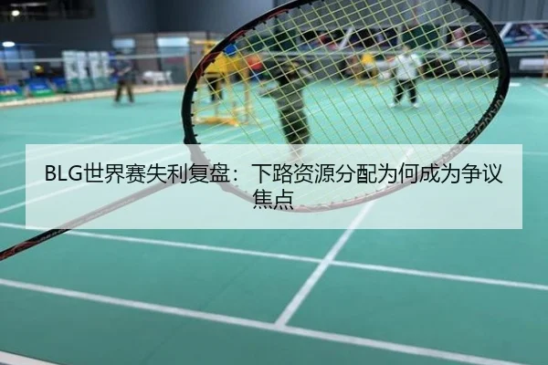 BLG世界赛失利复盘：下路资源分配为何成为争议焦点
