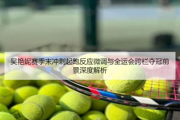吴艳妮赛季末冲刺起跑反应微调与全运会跨栏夺冠前景深度解析