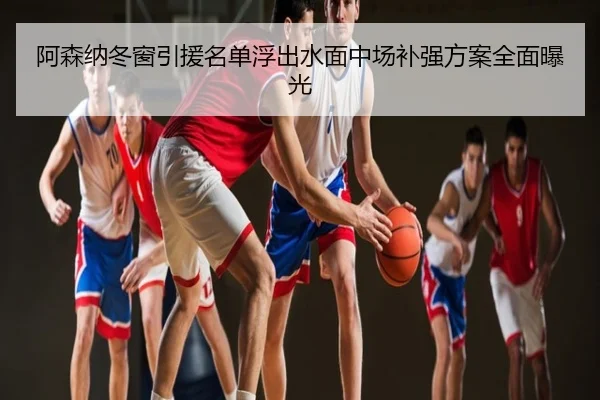 阿森纳冬窗引援名单浮出水面中场补强方案全面曝光